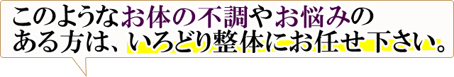 このようなお体の不調やお悩みのある方は、いろどり整体にお任せ下さい。