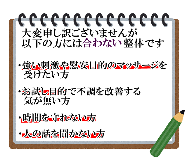 大変申し訳ございませんが、以下の方は当院の整体は合わないで。　２.３回の整体ですべて良くなると思っている方。　時間や約束が守れ無い方。　強い刺激やリラクゼーション目的のマッサージを受けたい方。　お体をよくする努力をし無い方