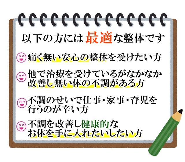 以下の方には最適な整体です　他の整体を受けているがなかなか良くならない不調がある方　痛く無い安心の整体を受けたい方　不調のせいで家事育児仕事をするのが辛い方　根本から不調を改善し再発しない健康的なお体を手に入れたい方