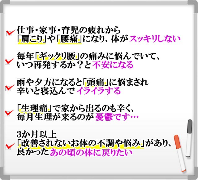 仕事・家事・育児の疲れから「肩こり」や「腰痛」になり、体がスッキリしない　　毎年「ギックリ腰」の痛みに悩んでいて、いつ再発するか？と不安になる　　雨や夕方になると「頭痛」に悩まされ辛いと寝込んでイライラする　「生理痛」で家から出るのも辛く、毎月生理が来るのが憂鬱です…　３か月以上「改善されないお体の不調や悩み」があり、良かったあの頃の体に戻りたい　