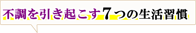 不調を引き起こす「７つの生活習慣」とは